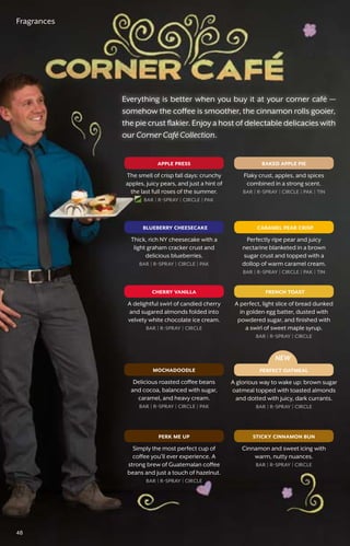 baked apple pie
blueberry cheesecake
french toast
mochadoodle
sticky cinnamon bun
cherry vanilla
apple press
caramel pear crisp
perfect oatmeal
NEW
perk me up
Fragrances
Flaky crust, apples, and spices
combined in a strong scent.
bar � r-spray � circle � pak � tin
Thick, rich NY cheesecake with a
light graham cracker crust and
delicious blueberries.
bar � r-spray � circle � pak
A perfect, light slice of bread dunked
in golden egg batter, dusted with
powdered sugar, and finished with
a swirl of sweet maple syrup.
bar � r-spray � circle
Delicious roasted coffee beans
and cocoa, balanced with sugar,
caramel, and heavy cream.
bar � r-spray � circle � pak
Cinnamon and sweet icing with
warm, nutty nuances.
bar � r-spray � circle
A delightful swirl of candied cherry
and sugared almonds folded into
velvety white chocolate ice cream.
bar � r-spray � circle
The smell of crisp fall days: crunchy
apples, juicy pears, and just a hint of
the last full roses of the summer.
bar � r-spray � circle � pak
Perfectly ripe pear and juicy
nectarine blanketed in a brown
sugar crust and topped with a
dollop of warm caramel cream.
bar � r-spray � circle � pak � tin
A glorious way to wake up: brown sugar
oatmeal topped with toasted almonds
and dotted with juicy, dark currants.
bar � r-spray � circle
Simply the most perfect cup of
coffee you’ll ever experience. A
strong brew of Guatemalan coffee
beans and just a touch of hazelnut.
bar � r-spray � circle
Everything is better when you buy it at your corner café —
somehow the coffee is smoother, the cinnamon rolls gooier,
the pie crust flakier. Enjoy a host of delectable delicacies with
our Corner Café Collection.
48
 