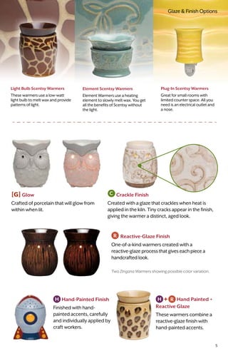 Glaze & Finish Options
Light Bulb Scentsy Warmers
These warmers use a low-watt
light bulb to melt wax and provide
patterns of light.
Plug-In Scentsy Warmers
Great for small rooms with
limited counter space. All you
need is an electrical outlet and
a nose.
Element Scentsy Warmers
Element Warmers use a heating
element to slowly melt wax. You get
all the benefits of Scentsy without
the light.
Reactive-Glaze Finish
One-of-a-kind warmers created with a
reactive-glaze processthatgiveseachpiecea
handcrafted look.
[G] Glow
Crafted of porcelain that will glow from
within when lit.
Crackle Finish
Created with a glaze that crackles when heat is
applied in the kiln. Tiny cracks appear in the finish,
giving the warmer a distinct, aged look.
Two Zingana Warmers showing possible color variation.
 Hand-Painted Finish
Finished with hand-
painted accents, carefully
and individually applied by
craft workers.
Hand Painted +
Reactive Glaze
These warmers combine a
reactive-glaze finish with
hand-painted accents.
5
 