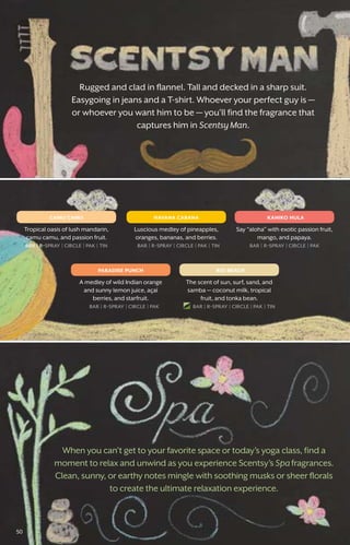 When you can’t get to your favorite space or today’s yoga class, find a
moment to relax and unwind as you experience Scentsy’s Spafragrances.
Clean, sunny, or earthy notes mingle with soothing musks or sheer florals
to create the ultimate relaxation experience.
Rugged and clad in flannel. Tall and decked in a sharp suit.
Easygoing in jeans and a T-shirt. Whoever your perfect guy is —
or whoever you want him to be — you’ll find the fragrance that
captures him in Scentsy Man.
camu camu havana cabana
rio beachparadise punch
kahiko hula
Tropical oasis of lush mandarin,
camu camu, and passion fruit.
bar � r-spray � circle � pak � tin
Luscious medley of pineapples,
oranges, bananas, and berries.
bar � r-spray � circle � pak � tin
The scent of sun, surf, sand, and
samba — coconut milk, tropical
fruit, and tonka bean.
bar � r-spray � circle � pak � tin
A medley of wild Indian orange
and sunny lemon juice, açaí
berries, and starfruit.
bar � r-spray � circle � pak
Say “aloha” with exotic passion fruit,
mango, and papaya.
bar � r-spray � circle � pak
50
 