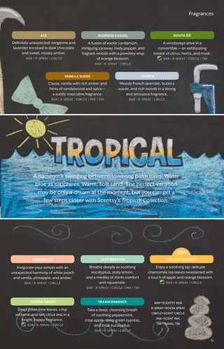 mellow moment
serene green
just breatheawakening
transcendence
51
business casual
zephyr
route 66ace
vanilla suede
NEW
bar=scentsy bar
r-spray=room spray
circle=scent circle
pak=scent pak
tin=travel tin
Fragrances
Enjoy a soothing sip: delicate
chamomile tea leaves sweetened with
a touch of apple and orange blossom.
bar � r-spray � circle
Deep green lime leaves, crisp
verbena, and tart citrus zest in a
bright, happy fragrance.
bar � r-spray � circle
Breathe deeply as soothing
eucalyptus, zesty lemon,
and a medley of mints comfort
and rejuvenate.
bar � r-spray � circle � pak � tin
Invigorate your senses with an
unexpected harmony of white peach
and vanilla, pineapple, and amber.
bar � r-spray � circle
Take a deep, cleansing breath
of soothing peppermint,
crisp apple, deep green cypress,
and brisk eucalyptus.
bar � r-spray � circle
A fusion of exotic cardamom,
intriguing caraway, lively pepper, and
fragrant woods with a powdery wisp
of orange blossom.
bar � r-spray � circle
Woody French lavender, buttery
suede, and rich woods in a strong
and sensuous fragrance.
bar � r-spray � circle
A windswept drive in a
convertible — an exhilarating
breeze of citrus, herbs, and musk.
bar � r-spray � circle � tin
Definitely unexpected: tangerine and
lavender enrobed in dark chocolate
and sweet, musky amber.
bar � r-spray � circle
Classic vanilla with rich amber and
hints of sandalwood and spice —
a subtly masculine fragrance.
bar � r-spray � circle � pak � tin
A hammock swinging between towering palm trees. Water
blue as sapphires. Warm, soft sand. The perfect vacation
may be only a dream at the moment, but you can get a
few steps closer with Scentsy’s Tropical Collection.
51
 