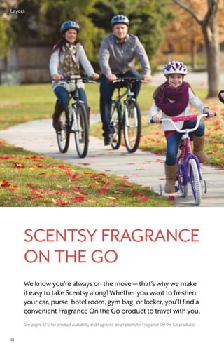 Scentsy Fragrance
On the Go
We know you’re always on the move — that’s why we make
it easy to take Scentsy along! Whether you want to freshen
your car, purse, hotel room, gym bag, or locker, you’ll find a
convenient Fragrance On the Go product to travel with you.
See pages 42-51 for product availability and fragrance descriptions for Fragrance On the Go products.
52
Layers
 