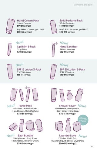 50 loads
for $50!
Hand Cream Pack
3 Hand Creams
$17 ($1 savings)
Buy 5 Hand Creams, get 1 FREE
$30 ($6 savings)
Solid Perfume Pack
3 Solid Perfumes
$53 ($1 savings)
Buy 5 Solid Perfumes, get 1 FREE
$90 ($18 savings)
Bath Bundle
1 Body Butter, 1 Body Spray,
1 Bath Tablets, 1 Shower Cream,
$38 ($4 savings)
Hand Sanitizer
3 Hand Sanitizers
$26 ($1 savings)
Lip Balm 3-Pack
3 Lip Balms
$20 ($1 savings)
SPF 15 Lotion 3-Pack
3 SPF 15 Lotions
$35 ($1 savings)
SPF 50 Lotion 3-Pack
3 SPF 50 Lotions
$35 ($1 savings)
Purse Pack
1 Lip Balm, 1 Hand Sanitizer,
1 Hand Cream, 1 Solid Perfume
$35 ($5 savings)
Laundry Love
1 Washer Whiffs Tub,
1 Laundry Liquid, 2 Boxes Dryer Disks
$50 ($10 savings)
Shower Saver
1 Shower Gel, 1 Body Lotion,
1 Body Spray, 1 Hand Soap,
$30 ($3 savings)
Combine and Save
63
 