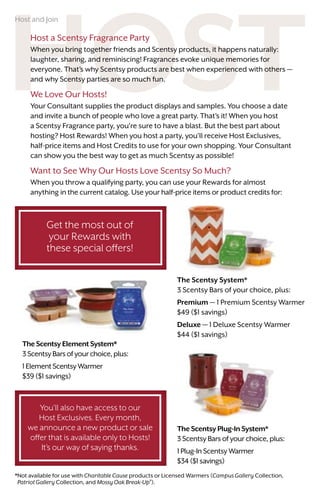 You'll also have access to our
Host Exclusives. Every month,
we announce a new product or sale
offer that is available only to Hosts!
It’s our way of saying thanks.
TheScentsyElementSystem*
3ScentsyBarsofyourchoice,plus:
1ElementScentsyWarmer
$39 ($1 savings)
Host a Scentsy Fragrance Party
When you bring together friends and Scentsy products, it happens naturally:
laughter, sharing, and reminiscing! Fragrances evoke unique memories for
everyone. That’s why Scentsy products are best when experienced with others —
and why Scentsy parties are so much fun.
We Love Our Hosts!
Your Consultant supplies the product displays and samples. You choose a date
and invite a bunch of people who love a great party. That’s it! When you host
a Scentsy Fragrance party, you’re sure to have a blast. But the best part about
hosting? Host Rewards! When you host a party, you’ll receive Host Exclusives,
half-price items and Host Credits to use for your own shopping. Your Consultant
can show you the best way to get as much Scentsy as possible!
Want to See Why Our Hosts Love Scentsy So Much?
When you throw a qualifying party, you can use your Rewards for almost
anything in the current catalog. Use your half-price items or product credits for:
The Scentsy System*
3 Scentsy Bars of your choice, plus:
Premium — 1 Premium Scentsy Warmer
$49 ($1 savings)
Deluxe — 1 Deluxe Scentsy Warmer
$44 ($1 savings)
The Scentsy Plug-In System*
3 Scentsy Bars of your choice, plus:
1 Plug-In Scentsy Warmer
$34 ($1 savings)
*Not available for use with Charitable Cause products or Licensed Warmers (Campus Gallery Collection,
Patriot Gallery Collection, and Mossy Oak Break-Up®
).
Get the most out of
your Rewards with
these special offers!
Host and Join
 