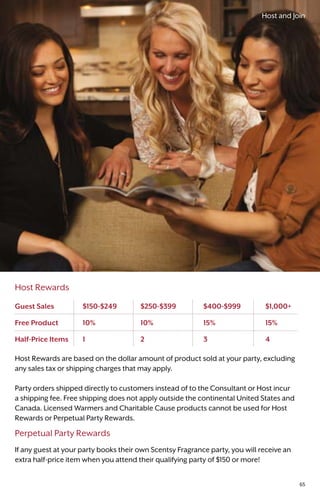 Host Rewards
Host Rewards are based on the dollar amount of product sold at your party, excluding
any sales tax or shipping charges that may apply.
Party orders shipped directly to customers instead of to the Consultant or Host incur
a shipping fee. Free shipping does not apply outside the continental United States and
Canada. Licensed Warmers and Charitable Cause products cannot be used for Host
Rewards or Perpetual Party Rewards.
Perpetual Party Rewards
If any guest at your party books their own Scentsy Fragrance party, you will receive an
extra half-price item when you attend their qualifying party of $150 or more!
Guest Sales	 $150-$249	$250-$399	 $400-$999	$1,000+
Free Product	 10%	10%	 15%	 15%
Half-Price Items	 1	 2	 3	 4
Host and Join
65
 