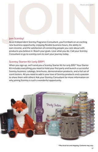 * Plus local tax and shipping. Contents may vary.
Join Scentsy!
As an Independent Scentsy Fragrance Consultant, you’ll embark on an exciting
new business opportunity, enjoying flexible business hours, the ability to
earn income, and the satisfaction of connecting people you care about with
products you believe in. Reach your goals. Love what you do. Call your Scentsy
Consultant or go to scentsy.com to start your journey today.
Scentsy Starter Kit (only $99*)
When you sign up, we’ll send you a Scentsy Starter Kit for only $99.* Your Starter
Kit includes everything you need to hold your first party and launch a successful
Scentsy business: catalogs, brochures, demonstration products, and a full set of
scent testers. All you need to add is your love of Scentsy products and a passion
to share them with others! Ask your Scentsy Consultant for more information on
why joining Scentsy is such a wonderful opportunity.
Host and Join
67
 
