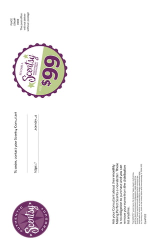 PLACE
STAMP
HERE
Thepostoffice
willnotdeliver
withoutpostage
.scentsy.ushttps://
Toorder,contactyourScentsyConsultant
BECOMEA
JUST
AskyourConsultantabouttheirmonthly
MakingPerfectScentse-newsletter.There
isnoobligationtopurchaseandyoucan
removeyournamefromthedistribution
listanytime.
TheSCENTSY®
wordmark,theScentsy®
logos,LayersbyScentsy,
andthedistinctiveproductconfigurationtradedressofthe
Scentsy®
-brandwarmersareallregisteredandcommonlaw
trademarksof,and/orareprotectedbydesignpatentsbelonging
to,Scentsy,Inc.,bothintheUnitedStatesandinternationally.©2006-2012.
CenP1212
 