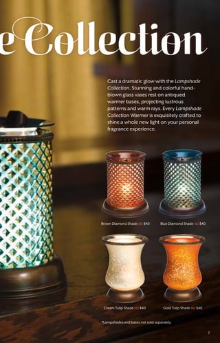Blue Diamond Shade [G] $40
Cream Tulip Shade [G] $40
Brown Diamond Shade [G] $40
Gold Tulip Shade [G] $40
e Collection
Cast a dramatic glow with the Lampshade
Collection. Stunning and colorful hand-
blown glass vases rest on antiqued
warmer bases, projecting lustrous
patterns and warm rays. Every Lampshade
Collection Warmer is exquisitely crafted to
shine a whole new light on your personal
fragrance experience.
*Lampshades and bases not sold separately.
7
 