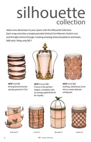 Butterfly [G] Loom [G] Birdcage [G] Castille [G]
silhouettecollection
Add a new dimension to your space with the SilhouetteCollection.
Each wrap encircles a simple porcelain EtchedCoreWarmer. Switch it on
and the light shines through, creating amazing textured patterns and looks.
$40 each. Wrap only $12.*
NEW Crown [G]
Crown is the perfect
topper, complete with
an antique gold finish fit
for royalty.
NEW Coil [G]
Strong bronze bonds
spring upward in Coil.
NEW Curls [G]
Swirling, oiled brass Curls
link to create delicate
whirlpools.
[G] = Glows when lit.8
 