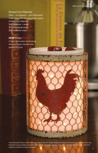 *One Silhouette Wrap included with purchase of warmer. Wraps designed to fit over Silhouette Collection Warmers only.
Individual wraps available separately. Warmer may be purchased separately. Silhouette Collection Warmers cannot be
added to Combine and Save packages.
EtchedCoreWarmer
Start — or expand — your Silhouette
Collection with the classically styled
EtchedCoreWarmer.
$40 (warmer + wrap)
$12 (individual wrap)
$30 (warmer only)
NEW Coop [G]
A brick-red rooster struts along
the weathered, chicken-wire
pattern of Coop.
9
Silhouette Collection
 