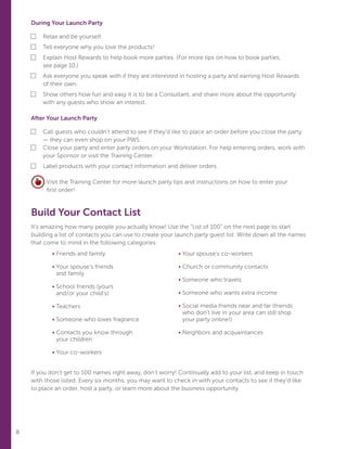 8
During Your Launch Party
■	 Relax and be yourself.
■	Tell everyone why you love the products!
■	Explain Host Rewards to help book more parties. (For more tips on how to book parties,
see page 10.)
■	Ask everyone you speak with if they are interested in hosting a party and earning Host Rewards
of their own.
■	Show others how fun and easy it is to be a Consultant, and share more about the opportunity
with any guests who show an interest.
After Your Launch Party
■	Call guests who couldn’t attend to see if they’d like to place an order before you close the party
— they can even shop on your PWS.
■	Close your party and enter party orders on your Workstation. For help entering orders, work with
your Sponsor or visit the Training Center.
■	 Label products with your contact information and deliver orders.
Visit the Training Center for more launch party tips and instructions on how to enter your
first order!
Build Your Contact List
It’s amazing how many people you actually know! Use the “List of 100” on the next page to start
building a list of contacts you can use to create your launch party guest list. Write down all the names
that come to mind in the following categories:
	
If you don’t get to 100 names right away, don’t worry! Continually add to your list, and keep in touch
with those listed. Every six months, you may want to check in with your contacts to see if they’d like
to place an order, host a party, or learn more about the business opportunity.
	• Friends and family
	• Your spouse’s friends
and family
	• School friends (yours
and/or your child’s)
	• Teachers
	• Someone who loves fragrance
	• Contacts you know through
your children
	• Your co-workers
• Your spouse’s co-workers
• Church or community contacts
• Someone who travels
• Someone who wants extra income
• Social media friends near and far (friends
who don’t live in your area can still shop
your party online!)
• Neighbors and acquaintances
 