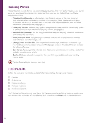 10
Booking Parties
We can’t state it enough: Parties are essential to your business. And every party, including your launch
party, is a great place to generate more bookings. Here are a few tips that will help you fill your
calendar in no time.
	• Talk about Host Rewards. As a Consultant, Host Rewards are one of the most powerful
tools you have when encouraging someone to book a party: Once they’ve seen and fallen
in love with the products, all that’s left is to tell them how they can get theirs free! (For more
information on Host Rewards, see page 12.)
	• Share party options. There’s a party type for every Host and every location — from living rooms
to cyberspace! (For more information on party options, see page 11.)
	• Have Host Packets ready. This will help your Host be ready for the party. (For more information
on Host Packets, see below.)
	• Know your open dates. Always have your calendar on hand and be prepared to schedule a
party whenever and wherever you are.
	• Offer your next available date. This keeps the excitement high, and there’s no rule that says
you need two weeks to prepare for a party! Most people know on Thursday if they are available
the following Tuesday.
	• Get referrals. Ask everyone for referrals. Even if someone isn’t interested in hosting a party, they
probably know someone who is.
	• Overbook! Always schedule more parties than you think you need to reach your monthly
income goals.
Visit the Training Center for more party tips!
Host Packets
Before the party, give your Host a packet of information to help them prepare. Include:
■	Catalogs
■	Order forms
■	Hosting brochures
■	Postcard invitations
■	Your business cards
You’ll find each of these items in your Starter Kit. If you run out of any of these business supplies, you
can reorder them by placing a Scentsy Family Store order from the Orders tab in your Workstation.
 