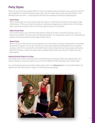 11
Party Styles
There isn’t just one way to party! When it comes to experiencing our products, you and your Host can
work together to choose the perfect party style. And no matter which style your Host prefers, Host
Rewards work the same — they’ll get free and half-price products with each qualifying party.
	 
Home Party
With a home party, your Host will provide the location, invite friends and family, and supply simple
refreshments. Then you’ll share the products and business opportunity, interest others in hosting a
party, and show everyone how much fun you get to have as a Consultant!
Open House Party
For an open house, your Host will invite guests to drop by at their convenience during a two- to
three-hour window. You won’t give one big presentation, but instead give several “mini” presentations.
Guests can browse products and mingle at their leisure.
Basket Party
While it may not offer the full social experience of a home party, a Scentsy basket party is the perfect
alternative for guests-on-the-go. Provide your Host with a beautiful display basket full of product
samples, order forms, and all the information they’ll need to share with as many people as they like.
After 10 to 14 days, collect the basket and completed order forms and enter the orders into your
Workstation!
Adding Outside Orders to a Party
Encourage your Hosts to maximize their Host Rewards by collecting orders from guests who can’t
attend. Guests can also join a party on your Personal Website (PWS) and place their orders there.
You can find party games and other helpful party tools in the Resources tab on your Workstation. Or
head to the Training Center for videos on throwing Scentsy parties!
 