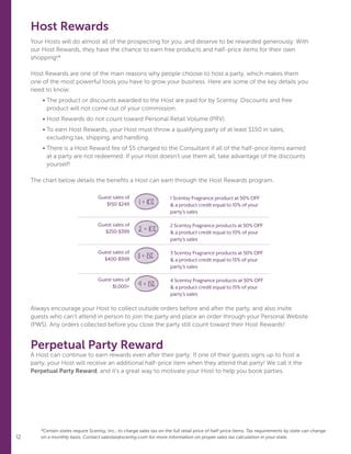 12 12
Host Rewards
Your Hosts will do almost all of the prospecting for you, and deserve to be rewarded generously. With
our Host Rewards, they have the chance to earn free products and half-price items for their own
shopping!*
Host Rewards are one of the main reasons why people choose to host a party, which makes them
one of the most powerful tools you have to grow your business. Here are some of the key details you
need to know:
	• The product or discounts awarded to the Host are paid for by Scentsy. Discounts and free
product will not come out of your commission.
	• Host Rewards do not count toward Personal Retail Volume (PRV).
	• To earn Host Rewards, your Host must throw a qualifying party of at least $150 in sales,
excluding tax, shipping, and handling.
	• There is a Host Reward fee of $5 charged to the Consultant if all of the half-price items earned
at a party are not redeemed. If your Host doesn’t use them all, take advantage of the discounts
yourself!
The chart below details the benefits a Host can earn through the Host Rewards program.
Always encourage your Host to collect outside orders before and after the party, and also invite
guests who can’t attend in person to join the party and place an order through your Personal Website
(PWS). Any orders collected before you close the party still count toward their Host Rewards!
Perpetual Party Reward
A Host can continue to earn rewards even after their party: If one of their guests signs up to host a
party, your Host will receive an additional half-price item when they attend that party! We call it the
Perpetual Party Reward, and it’s a great way to motivate your Host to help you book parties.
*Certain states require Scentsy, Inc., to charge sales tax on the full retail price of half-price items. Tax requirements by state can change
on a monthly basis. Contact salestax@scentsy.com for more information on proper sales tax calculation in your state.
1 Scentsy Fragrance product at 50% OFF
 a product credit equal to 10% of your
party’s sales
2 Scentsy Fragrance products at 50% OFF
 a product credit equal to 10% of your
party’s sales
3 Scentsy Fragrance products at 50% OFF
 a product credit equal to 15% of your
party’s sales
4 Scentsy Fragrance products at 50% OFF
 a product credit equal to 15% of your
party’s sales
Guest sales of
$150-$249
Guest sales of
$250-$399
Guest sales of
$400-$999
Guest sales of
$1,000+
1 + 10%
2 + 10%
3 + 15%
4 + 15%
 