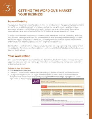 13
Personal Marketing
Have you ever thought of yourself as a brand? Have you ever been given the opportunity to sell someone
on you? It can be a blast, especially when you are just starting out. With Scentsy, you have chosen
a company with a successful history of top-quality products and amazing fragrances. We are a true
industry leader. What are you waiting for? Let EVERYONE know you are now selling Scentsy!
Scentsy Consultants have multiple opportunities to brand themselves, share the opportunity, and build
their business. Handing out catalogs and business cards or other marketing materials from your Starter
Kit and making your own product samples are just the beginning. Be your own walking advertisement
and dress yourself in Scentsy apparel. And don’t forget to use social media.
Scentsy offers a variety of tools to help you run your business and keep it growing! Keep reading to learn
more about the Workstation and Training Center, your Personal Website (PWS), Scentsy Family Store, and
business-building tools.
Your Workstation
One of your most important business tools is the Workstation. You’ll use it to place and track orders, set
up parties, track your sales and income, get information on news and events, manage your customers
and contacts, and more!
To log in to your Workstation:
1. Go to workstation.scentsy.us.
2. Enter your Consultant ID number and the password you selected during the enrollment process.
3. Once you are logged in, you can toggle between different Scentsy Family brands (if enrolled in
multiple brands) and available languages by clicking Select Brand/Country/Language in the upper-
right corner of the home page.
3 GETTING THE WORD OUT: MARKET
YOUR BUSINESS
 