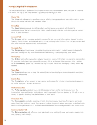 14
Navigating the Workstation
The information in your Workstation is organized into various categories, which appear as tabs that
run across the top of the page. Here’s a quick look at what you’ll find:
Home Tab
The Home tab takes you to your home page, which hosts personal and team information, order
history, incentive trackers, and breaking news.
News Tab
The News tab provides up-to-date product and company news along with breaking
announcements. We recommend you check it daily to stay informed on the things that matter
most to your business!
Account Tab
The Account tab lets you view and edit your profile and personal information, sign up for other
Scentsy Family brands, and manage any optional monthly subscriptions. You can also access and
edit your Personal Website (PWS) from this tab.
Contacts Tab
The Contacts tab houses your contact and customer information, including each individual’s
purchase history and any indicated interests, like hosting a party or joining your team!
Orders Tab
The Orders tab is where you place all your customer orders. In this tab, you can also place orders
for business materials — such as catalogs, party décor, and advertising supplies — by clicking
on Scentsy Family Store. You can then track your order status and history by looking under My
Orders.
Team Tab
The Team tab allows you to view the annual financial trends of your team along with team top
Sponsors and sellers.
Events Tab
The Events tab is where you go to learn about and register for events, including training events,
incentive trips you can earn, and more!
Performance Tab
The Performance tab details your monthly sales and team performance so you have the
information you need to stay on track and reach your goals. You can also go to this tab to run a
variety of reports detailing the performance of your team.
Resources Tab
The Resources tab includes a variety of tools for growing your business, from party games to
print-your-own business cards. You can also look up frequently asked questions, download high-
resolution images of products, review the Independent Consultant Agreement, and much more.
Communication Tab
The Communication tab offers an easy way to communicate with your teammates, customers,
and contacts each month.
 