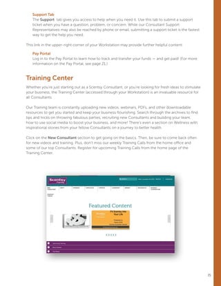 15
Support Tab
The Support tab gives you access to help when you need it. Use this tab to submit a support
ticket when you have a question, problem, or concern. While our Consultant Support
Representatives may also be reached by phone or email, submitting a support ticket is the fastest
way to get the help you need.
This link in the upper-right corner of your Workstation may provide further helpful content:
Pay Portal
Log in to the Pay Portal to learn how to track and transfer your funds — and get paid! (For more
information on the Pay Portal, see page 21.)
Training Center
Whether you’re just starting out as a Scentsy Consultant, or you’re looking for fresh ideas to stimulate
your business, the Training Center (accessed through your Workstation) is an invaluable resource for
all Consultants.
Our Training team is constantly uploading new videos, webinars, PDFs, and other downloadable
resources to get you started and keep your business flourishing. Search through the archives to find
tips and tricks on throwing fabulous parties, recruiting new Consultants and building your team,
how to use social media to boost your business, and more! There’s even a section on Wellness with
inspirational stories from your fellow Consultants on a journey to better health.
Click on the New Consultant section to get going on the basics. Then, be sure to come back often
for new videos and training. Plus, don’t miss our weekly Training Calls from the home office and
some of our top Consultants. Register for upcoming Training Calls from the home page of the
Training Center.
 