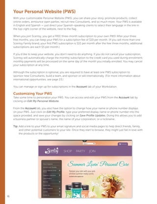 Your Personal Website (PWS)
With your customizable Personal Website (PWS), you can share your story, promote products, collect
online orders, announce open parties, recruit new Consultants, and so much more. Your PWS is available
in English and Spanish — just direct your Spanish-speaking clients to select their language in the link in
the top-right corner of the website, next to the flag.
When you join Scentsy, you get a FREE three-month subscription to your own PWS! After your three
free months, you can keep your PWS for a subscription fee of $10 per month. (If you sell more than one
Scentsy Family brand, your first PWS subscription is $10 per month after the free three months; additional
subscriptions are each $5 per month.)
If you’d like to keep your website, you don’t need to do anything. If you do not cancel your subscription,
Scentsy will automatically charge the monthly subscription to the credit card you used during enrollment;
monthly payments will be processed on the same day of the month you initially enrolled. You may cancel
your subscription at any time.
Although the subscription is optional, you are required to have at least one PWS subscription to
sponsor new Consultants, build a team, and sponsor or sell internationally. (For more information about
international opportunities, see page 23.)
You can manage or sign up for subscriptions in the Account tab of your Workstation.
Customizing Your PWS
Take some time to personalize your PWS. You can access and edit your PWS from the Account tab by
clicking on Edit My Personal Website.
From the Account tab, you also have the option to change how your name or phone number displays
on your PWS. Just click on Edit My Profile, type your preferred display name or phone number into the
space provided, and save your changes by clicking on Save Profile Updates. Doing this allows you to add
a business partner or spouse’s name, the name of your corporation, or a nickname.
Tip: Add a link to your PWS to your email signature and social media pages to help direct friends, family,
and other potential customers to your site. Once they start to browse, they might just fall in love with
the products or the opportunity!
16
 