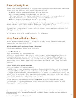 17
Scentsy Family Store
Scentsy Family Store is an online store for all your business supply needs, including business and branding
tools to attract new customers, Hosts, and recruits. Products include:
	 • Catalogs, postcard invitations, hosting and recruiting brochures
	 • T-shirts, hats, and apparel to help you brand your business
	 • Car vinyls, business cards and other customizable items to help you promote your business
	 • Tool sets focused on home parties, recruiting, fundraisers and other sales areas
	 • Products to help you build effective displays for your parties
As a new Consultant, you are automatically eligible for the PowerLaunch program, which offers access to
the most effective Scentsy Family Store tools at a discount — for your first 70 days!*
Once you reach Director, shop the Directors Gallery for exclusive leadership products and support tools
to help you lead your team.
To shop Scentsy Family Store, visit the Orders tab of your Workstation.
More Scentsy Business Tools
Scentsy provides unique opportunities for you to promote products, Host Rewards, or the business
opportunity to your customers and Hosts.
Making Perfect Scents™ Monthly Customer E-newsletter
Price: Free with a Personal Website (PWS) subscription.
Scent of the Month Kit
Price: $35 per month, plus shipping/handling†
Each month, Scentsy releases a new fragrance (not in the current catalog) available for a 10 percent
discount during its featured month only. The Scent of the Month Kit includes 10 Scentsy Bars in the
featured fragrance, one Scentsy Room Spray, one Party Tester, one Mini Tester, one pack of Rub and
Smell Stickers, and 50 copies of the Monthly Specials flier to promote the Scent of the Month to your
customers.
Scent  Warmer of the Month Combo Kit
Price: $60 per month, plus shipping/handling†
In addition to a new monthly fragrance, Scentsy also releases a new warmer (not in the current catalog)
available for a 10 percent discount during its featured month only. The Scent and Warmer of the Month
Kit includes all of the items in the Scent of the Month Kit — 10 Scentsy Bars in the featured fragrance, one
Scentsy Room Spray, one Party Tester, one Mini Tester, one pack of Rub and Smell Stickers, and 50 copies
of the Monthly Specials flier — plus the Warmer of the Month.
You can manage or sign up for subscriptions in the Account tab of your Workstation. For more
information and the most up-to-date list of current subscriptions, promotions, and tools, go to the
Resources tab on your Workstation.
*PowerLaunch discounts are ONLY available for your first 70 days when ordering from Scentsy Family Store in your Workstation.
PowerLaunch discounts are NOT available as part of a party order. Pricing and/or availability of all PowerLaunch items are subject to
change without notice.
†Prices and contents subject to change without notice.
 