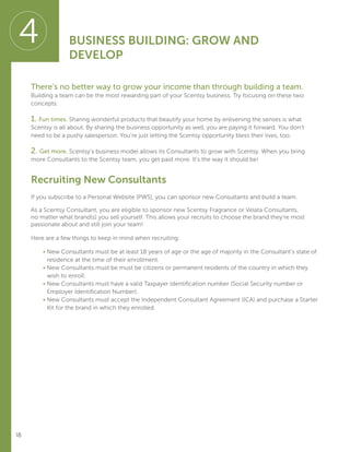 18
There’s no better way to grow your income than through building a team.
Building a team can be the most rewarding part of your Scentsy business. Try focusing on these two
concepts:
1. Fun times. Sharing wonderful products that beautify your home by enlivening the senses is what
Scentsy is all about. By sharing the business opportunity as well, you are paying it forward. You don’t
need to be a pushy salesperson. You’re just letting the Scentsy opportunity bless their lives, too.
2. Get more. Scentsy’s business model allows its Consultants to grow with Scentsy. When you bring
more Consultants to the Scentsy team, you get paid more. It’s the way it should be!
Recruiting New Consultants
If you subscribe to a Personal Website (PWS), you can sponsor new Consultants and build a team.
As a Scentsy Consultant, you are eligible to sponsor new Scentsy Fragrance or Velata Consultants,
no matter what brand(s) you sell yourself. This allows your recruits to choose the brand they’re most
passionate about and still join your team!
Here are a few things to keep in mind when recruiting:
	 • New Consultants must be at least 18 years of age or the age of majority in the Consultant’s state of
residence at the time of their enrollment.
	 • New Consultants must be must be citizens or permanent residents of the country in which they
wish to enroll.
	 • New Consultants must have a valid Taxpayer Identification number (Social Security number or
Employer Identification Number).
	 • New Consultants must accept the Independent Consultant Agreement (ICA) and purchase a Starter
Kit for the brand in which they enrolled.
4 BUSINESS BUILDING: GROW AND
DEVELOP
 