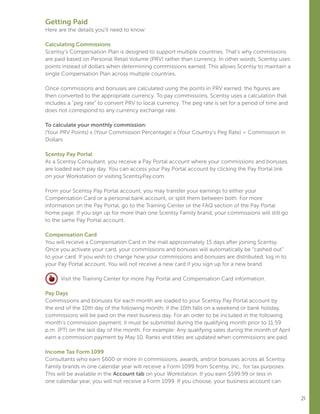 21
Getting Paid
Here are the details you’ll need to know:
Calculating Commissions
Scentsy’s Compensation Plan is designed to support multiple countries. That’s why commissions
are paid based on Personal Retail Volume (PRV) rather than currency. In other words, Scentsy uses
points instead of dollars when determining commissions earned. This allows Scentsy to maintain a
single Compensation Plan across multiple countries.
Once commissions and bonuses are calculated using the points in PRV earned, the figures are
then converted to the appropriate currency. To pay commissions, Scentsy uses a calculation that
includes a “peg rate” to convert PRV to local currency. The peg rate is set for a period of time and
does not correspond to any currency exchange rate.
To calculate your monthly commission:
(Your PRV Points) x (Your Commission Percentage) x (Your Country’s Peg Rate) = Commission in
Dollars
Scentsy Pay Portal
As a Scentsy Consultant, you receive a Pay Portal account where your commissions and bonuses
are loaded each pay day. You can access your Pay Portal account by clicking the Pay Portal link
on your Workstation or visiting ScentsyPay.com.
From your Scentsy Pay Portal account, you may transfer your earnings to either your
Compensation Card or a personal bank account, or split them between both. For more
information on the Pay Portal, go to the Training Center or the FAQ section of the Pay Portal
home page. If you sign up for more than one Scentsy Family brand, your commissions will still go
to the same Pay Portal account.
Compensation Card
You will receive a Compensation Card in the mail approximately 15 days after joining Scentsy.
Once you activate your card, your commissions and bonuses will automatically be “cashed out”
to your card. If you wish to change how your commissions and bonuses are distributed, log in to
your Pay Portal account. You will not receive a new card if you sign up for a new brand.
Visit the Training Center for more Pay Portal and Compensation Card information.
Pay Days
Commissions and bonuses for each month are loaded to your Scentsy Pay Portal account by
the end of the 10th day of the following month; if the 10th falls on a weekend or bank holiday,
commissions will be paid on the next business day. For an order to be included in the following
month’s commission payment, it must be submitted during the qualifying month prior to 11:59
p.m. (PT) on the last day of the month. For example: Any qualifying sales during the month of April
earn a commission payment by May 10. Ranks and titles are updated when commissions are paid.
Income Tax Form 1099
Consultants who earn $600 or more in commissions, awards, and/or bonuses across all Scentsy
Family brands in one calendar year will receive a Form 1099 from Scentsy, Inc., for tax purposes.
This will be available in the Account tab on your Workstation. If you earn $599.99 or less in
one calendar year, you will not receive a Form 1099. If you choose, your business account can
 