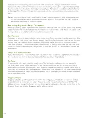 22
be listed as a business entity and have a Form 1099 issued to an Employer Identification number.
Consultants who wish to list their account as a business entity must submit a signed and completed
Business Entity form (located in the Resources tab of your Workstation under Scentsy Family Forms)
and a copy of the Articles of Corporation associated with the business to accountservices@scentsy.
com.
Tip: We recommend setting up a separate checking account exclusively for your business so you do
not mix funds between your personal and business accounts. This will help you track business
expenses and follow your financial progress.
Receiving Payments From Customers
Although you may accept payment from customers in whatever form you choose, please keep in mind
all payments from Consultants to Scentsy must be made via credit/debit card. We do not accept cash,
money orders, or checks from either Consultants or customers.
Card Payments
Make sure to gather all requested information on the order form: name, card number, expiration date,
and the security code on the card. Scentsy accepts Visa, MasterCard, American Express, and Discover.
Keep in mind that receiving a customer’s card information is a sacred trust, so treat that trust with
care. Your customer’s card information will be transmitted to Scentsy at the time you place the order
online. You will not be running the card yourself; Scentsy will process all card payments through the
Workstation.
Checks Must Be Payable to You
If you choose to take a personal check from a customer, make sure there is a phone number listed on
the check and wait for it to clear your account before you deliver the products.
Tax Rates
Any applicable sales tax is collected on all orders. The Workstation will determine the tax rate for
the order based on the shipping address. To find the appropriate tax rate, set up your party in your
Workstation beforehand. Always collect taxes based on the rate of the location to which your order is
being sent. For example: If you hold a party in Oregon, which has no sales tax, but have the party order
shipped to an address in Idaho, which has a sales tax rate of 6 percent, you will be charged 6 percent
tax on your entire order.
Shipping Charges
Shipping is free for qualifying party orders within the contiguous United States and Canada. Orders
shipped directly to customers and orders shipped to Alaska, Hawaii, U.S. territories, and APO/FPO
addresses incur a charge. Customers can find shipping charges listed on the order forms. Refer to the
Shipping Charts found in the Resources tab for full information.
 