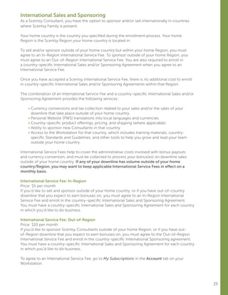 23
International Sales and Sponsoring
As a Scentsy Consultant, you have the option to sponsor and/or sell internationally in countries
where Scentsy Family is present.
Your home country is the country you specified during the enrollment process. Your home
Region is the Scentsy Region your home country is located in.
To sell and/or sponsor outside of your home country but within your home Region, you must
agree to an In-Region International Service Fee. To sponsor outside of your home Region, you
must agree to an Out-of-Region International Service Fee. You are also required to enroll in
a country-specific International Sales and/or Sponsoring Agreement when you agree to an
International Service Fee.
Once you have accepted a Scentsy International Service Fee, there is no additional cost to enroll
in country-specific International Sales and/or Sponsoring Agreements within that Region.
The combination of an International Service Fee and a country-specific International Sales and/or
Sponsoring Agreement provides the following services:
	 • Currency conversions and tax collection related to your sales and/or the sales of your
downline that take place outside of your home country.
	 • Personal Website (PWS) translations into local languages and currencies.
	 • Country-specific product offerings, pricing, and shipping (where applicable).
	 • Ability to sponsor new Consultants in that country.
	 • Access to the Workstation for that country, which includes training materials, country-
specific Standards and Guidelines, and other tools to help you grow and lead your team
outside your home country.
International Service Fees help to cover the administrative costs involved with bonus payouts
and currency conversion, and must be collected to process your bonus(es) on downline sales
outside of your home country. If any of your downline has volume outside of your home
country/Region, you may want to keep applicable International Service Fees in effect on a
monthly basis.
International Service Fee: In-Region
Price: $5 per month
If you’d like to sell and sponsor outside of your home country, or if you have out-of-country
downline that you expect to earn bonuses on, you must agree to an In-Region International
Service Fee and enroll in the country-specific International Sales and Sponsoring Agreement.
You must have a country-specific International Sales and Sponsoring Agreement for each country
in which you’d like to do business.
International Service Fee: Out-of-Region
Price: $10 per month
If you’d like to sponsor Scentsy Consultants outside of your home Region, or if you have out-
of-Region downline that you expect to earn bonuses on, you must agree to the Out-of-Region
International Service Fee and enroll in the country-specific International Sponsoring agreement.
You must have a country-specific International Sales and Sponsoring Agreement for each country
in which you’d like to do business.
To agree to an International Service Fee, go to My Subscriptions in the Account tab on your
Workstation.
 