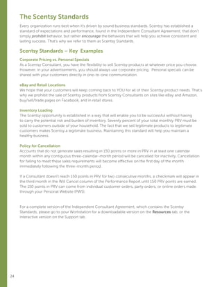 24
The Scentsy Standards
Every organization runs best when it’s driven by sound business standards. Scentsy has established a
standard of expectations and performance, found in the Independent Consultant Agreement, that don’t
simply prohibit behavior, but rather encourage the behaviors that will help you achieve consistent and
lasting success. That’s why we refer to them as Scentsy Standards.
Scentsy Standards – Key Examples
Corporate Pricing vs. Personal Specials
As a Scentsy Consultant, you have the flexibility to sell Scentsy products at whatever price you choose.
However, in your advertisements, you should always use corporate pricing. Personal specials can be
shared with your customers directly in one-to-one communication.
eBay and Retail Locations
We hope that your customers will keep coming back to YOU for all of their Scentsy product needs. That’s
why we prohibit the sale of Scentsy products from Scentsy Consultants on sites like eBay and Amazon,
buy/sell/trade pages on Facebook, and in retail stores.
Inventory Loading
The Scentsy opportunity is established in a way that will enable you to be successful without having
to carry the potential risk and burden of inventory. Seventy percent of your total monthly PRV must be
sold to customers outside of your household. The fact that we sell legitimate products to legitimate
customers makes Scentsy a legitimate business. Maintaining this standard will help you maintain a
healthy business.
Policy for Cancellation
Accounts that do not generate sales resulting in 150 points or more in PRV in at least one calendar
month within any contiguous three-calendar-month period will be cancelled for inactivity. Cancellation
for failing to meet these sales requirements will become effective on the first day of the month
immediately following the three-month period.
If a Consultant doesn’t reach 150 points in PRV for two consecutive months, a checkmark will appear in
the third month in the Will Cancel column of the Performance Report until 150 PRV points are earned.
The 150 points in PRV can come from individual customer orders, party orders, or online orders made
through your Personal Website (PWS).
For a complete version of the Independent Consultant Agreement, which contains the Scentsy
Standards, please go to your Workstation for a downloadable version on the Resources tab, or the
interactive version on the Support tab.
 