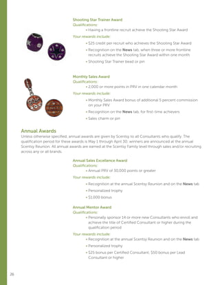 26
Shooting Star Trainer Award
Qualifications:
	 • Having a frontline recruit achieve the Shooting Star Award
Your rewards include:
	 • $25 credit per recruit who achieves the Shooting Star Award
	 • Recognition on the News tab, when three or more frontline
recruits achieve the Shooting Star Award within one month
	 • Shooting Star Trainer bead or pin
Monthly Sales Award
Qualifications:
	 • 2,000 or more points in PRV in one calendar month
Your rewards include:
	 • Monthly Sales Award bonus of additional 5 percent commission
on your PRV
	 • Recognition on the News tab, for first-time achievers
	 • Sales charm or pin
Annual Awards
Unless otherwise specified, annual awards are given by Scentsy to all Consultants who qualify. The
qualification period for these awards is May 1 through April 30; winners are announced at the annual
Scentsy Reunion. All annual awards are earned at the Scentsy Family level through sales and/or recruiting
across any or all brands.
Annual Sales Excellence Award
Qualifications:
	 • Annual PRV of 30,000 points or greater
Your rewards include:
	 • Recognition at the annual Scentsy Reunion and on the News tab
	 • Personalized trophy
	 • $1,000 bonus
Annual Mentor Award
Qualifications:
	 • Personally sponsor 14 or more new Consultants who enroll and
achieve the title of Certified Consultant or higher during the
qualification period
Your rewards include:
	 • Recognition at the annual Scentsy Reunion and on the News tab
	 • Personalized trophy
	 • $25 bonus per Certified Consultant; $50 bonus per Lead
Consultant or higher
 