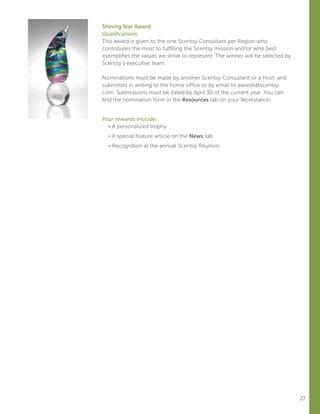 27
Shining Star Award
Qualifications:
This award is given to the one Scentsy Consultant per Region who
contributes the most to fulfilling the Scentsy mission and/or who best
exemplifies the values we strive to represent. The winner will be selected by
Scentsy’s executive team.
Nominations must be made by another Scentsy Consultant or a Host, and
submitted in writing to the home office or by email to awards@scentsy.
com. Submissions must be dated by April 30 of the current year. You can
find the nomination form in the Resources tab on your Workstation.
Your rewards include:
	 • A personalized trophy
	 • A special feature article on the News tab
	 • Recognition at the annual Scentsy Reunion
 