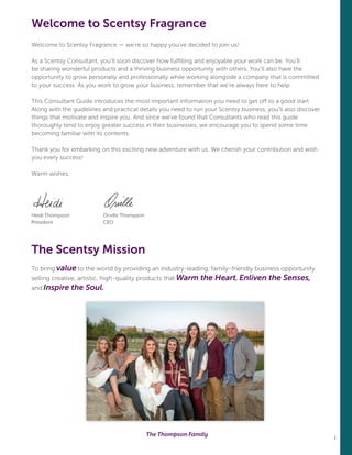 1
Welcome to Scentsy Fragrance — we’re so happy you’ve decided to join us!
As a Scentsy Consultant, you’ll soon discover how fulfilling and enjoyable your work can be. You’ll
be sharing wonderful products and a thriving business opportunity with others. You’ll also have the
opportunity to grow personally and professionally while working alongside a company that is committed
to your success. As you work to grow your business, remember that we’re always here to help.
This Consultant Guide introduces the most important information you need to get off to a good start.
Along with the guidelines and practical details you need to run your Scentsy business, you’ll also discover
things that motivate and inspire you. And since we’ve found that Consultants who read this guide
thoroughly tend to enjoy greater success in their businesses, we encourage you to spend some time
becoming familiar with its contents.
Thank you for embarking on this exciting new adventure with us. We cherish your contribution and wish
you every success!
Warm wishes,
Heidi Thompson	 Orville Thompson
President	CEO	
The Scentsy Mission
To bring value to the world by providing an industry-leading, family-friendly business opportunity
selling creative, artistic, high-quality products that Warm the Heart, Enliven the Senses,
and Inspire the Soul. 		
Welcome to Scentsy Fragrance
The Thompson Family
 