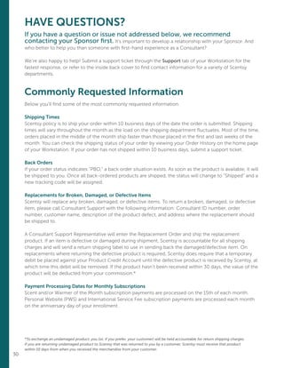 30
HAVE QUESTIONS?
If you have a question or issue not addressed below, we recommend
contacting your Sponsor first. It’s important to develop a relationship with your Sponsor. And
who better to help you than someone with first-hand experience as a Consultant?
We’re also happy to help! Submit a support ticket through the Support tab of your Workstation for the
fastest response, or refer to the inside back cover to find contact information for a variety of Scentsy
departments.
Commonly Requested Information
Below you’ll find some of the most commonly requested information.
Shipping Times
Scentsy policy is to ship your order within 10 business days of the date the order is submitted. Shipping
times will vary throughout the month as the load on the shipping department fluctuates. Most of the time,
orders placed in the middle of the month ship faster than those placed in the first and last weeks of the
month. You can check the shipping status of your order by viewing your Order History on the home page
of your Workstation. If your order has not shipped within 10 business days, submit a support ticket.
Back Orders
If your order status indicates “PBO,” a back order situation exists. As soon as the product is available, it will
be shipped to you. Once all back-ordered products are shipped, the status will change to “Shipped” and a
new tracking code will be assigned.
Replacements for Broken, Damaged, or Defective Items
Scentsy will replace any broken, damaged, or defective items. To return a broken, damaged, or defective
item, please call Consultant Support with the following information: Consultant ID number, order
number, customer name, description of the product defect, and address where the replacement should
be shipped to.
A Consultant Support Representative will enter the Replacement Order and ship the replacement
product. If an item is defective or damaged during shipment, Scentsy is accountable for all shipping
charges and will send a return shipping label to use in sending back the damaged/defective item. On
replacements where returning the defective product is required, Scentsy does require that a temporary
debit be placed against your Product Credit Account until the defective product is received by Scentsy, at
which time this debit will be removed. If the product hasn’t been received within 30 days, the value of the
product will be deducted from your commission.*
Payment Processing Dates for Monthly Subscriptions
Scent and/or Warmer of the Month subscription payments are processed on the 15th of each month.
Personal Website (PWS) and International Service Fee subscription payments are processed each month
on the anniversary day of your enrollment.
*To exchange an undamaged product, you (or, if you prefer, your customer) will be held accountable for return shipping charges.
If you are returning undamaged product to Scentsy that was returned to you by a customer, Scentsy must receive that product
within 10 days from when you received the merchandise from your customer.
 