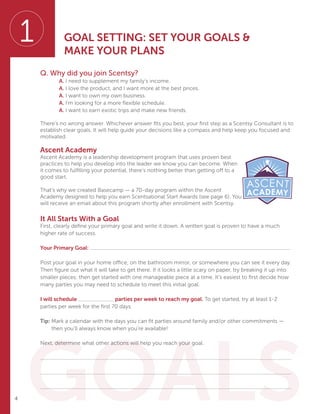 4
Q. Why did you join Scentsy?
		A. I need to supplement my family’s income.
		A. I love the product, and I want more at the best prices.
		A. I want to own my own business.
		A. I’m looking for a more flexible schedule.
		A. I want to earn exotic trips and make new friends.
There’s no wrong answer. Whichever answer fits you best, your first step as a Scentsy Consultant is to
establish clear goals. It will help guide your decisions like a compass and help keep you focused and
motivated.
Ascent Academy
Ascent Academy is a leadership development program that uses proven best
practices to help you develop into the leader we know you can become. When
it comes to fulfilling your potential, there’s nothing better than getting off to a
good start.
That’s why we created Basecamp — a 70-day program within the Ascent
Academy designed to help you earn Scentsational Start Awards (see page 6). You
will receive an email about this program shortly after enrollment with Scentsy.
It All Starts With a Goal
First, clearly define your primary goal and write it down. A written goal is proven to have a much
higher rate of success.
Your Primary Goal:
Post your goal in your home office, on the bathroom mirror, or somewhere you can see it every day.
Then figure out what it will take to get there. If it looks a little scary on paper, try breaking it up into
smaller pieces; then get started with one manageable piece at a time. It’s easiest to first decide how
many parties you may need to schedule to meet this initial goal.
I will schedule parties per week to reach my goal. To get started, try at least 1-2
parties per week for the first 70 days.
Tip: Mark a calendar with the days you can fit parties around family and/or other commitments —
then you’ll always know when you’re available!
Next, determine what other actions will help you reach your goal.
GOAL SETTING: SET YOUR GOALS 
MAKE YOUR PLANS
GOALS
1
 