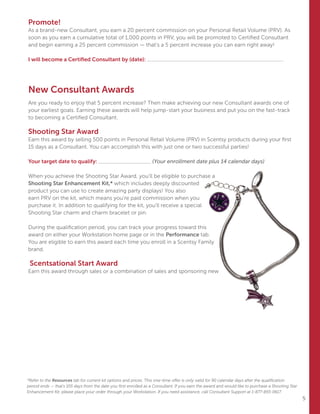 5
Promote!
As a brand-new Consultant, you earn a 20 percent commission on your Personal Retail Volume (PRV). As
soon as you earn a cumulative total of 1,000 points in PRV, you will be promoted to Certified Consultant
and begin earning a 25 percent commission — that’s a 5 percent increase you can earn right away!
I will become a Certified Consultant by (date):
New Consultant Awards
Are you ready to enjoy that 5 percent increase? Then make achieving our new Consultant awards one of
your earliest goals. Earning these awards will help jump-start your business and put you on the fast-track
to becoming a Certified Consultant.
Shooting Star Award
Earn this award by selling 500 points in Personal Retail Volume (PRV) in Scentsy products during your first
15 days as a Consultant. You can accomplish this with just one or two successful parties!
Your target date to qualify: (Your enrollment date plus 14 calendar days)
When you achieve the Shooting Star Award, you’ll be eligible to purchase a
Shooting Star Enhancement Kit,* which includes deeply discounted
product you can use to create amazing party displays! You also
earn PRV on the kit, which means you’re paid commission when you
purchase it. In addition to qualifying for the kit, you’ll receive a special
Shooting Star charm and charm bracelet or pin.
During the qualification period, you can track your progress toward this
award on either your Workstation home page or in the Performance tab.
You are eligible to earn this award each time you enroll in a Scentsy Family
brand.
Scentsational Start Award
Earn this award through sales or a combination of sales and sponsoring new
*Refer to the Resources tab for current kit options and prices. This one-time offer is only valid for 90 calendar days after the qualification
period ends — that’s 105 days from the date you first enrolled as a Consultant. If you earn the award and would like to purchase a Shooting Star
Enhancement Kit, please place your order through your Workstation. If you need assistance, call Consultant Support at 1-877-855-0617.
 