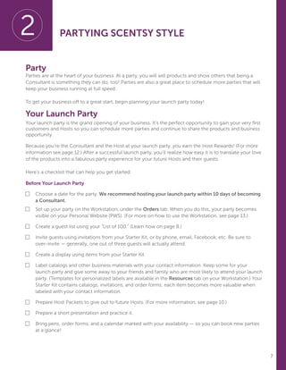 7
Party
Parties are at the heart of your business. At a party, you will sell products and show others that being a
Consultant is something they can do, too! Parties are also a great place to schedule more parties that will
keep your business running at full speed.
To get your business off to a great start, begin planning your launch party today!
Your Launch Party
Your launch party is the grand opening of your business. It’s the perfect opportunity to gain your very first
customers and Hosts so you can schedule more parties and continue to share the products and business
opportunity.
Because you’re the Consultant and the Host at your launch party, you earn the Host Rewards! (For more
information see page 12.) After a successful launch party, you’ll realize how easy it is to translate your love
of the products into a fabulous party experience for your future Hosts and their guests.
Here’s a checklist that can help you get started:
Before Your Launch Party
■	Choose a date for the party. We recommend hosting your launch party within 10 days of becoming
a Consultant.
■	Set up your party on the Workstation, under the Orders tab. When you do this, your party becomes
visible on your Personal Website (PWS). (For more on how to use the Workstation, see page 13.)
■	Create a guest list using your “List of 100.” (Learn how on page 8.)
■	 Invite guests using invitations from your Starter Kit, or by phone, email, Facebook, etc. Be sure to 		
	 over-invite — generally, one out of three guests will actually attend.
■	Create a display using items from your Starter Kit.
■	Label catalogs and other business materials with your contact information. Keep some for your
launch party and give some away to your friends and family who are most likely to attend your launch
party. (Templates for personalized labels are available in the Resources tab on your Workstation.) Your
Starter Kit contains catalogs, invitations, and order forms; each item becomes more valuable when
labeled with your contact information.
■	Prepare Host Packets to give out to future Hosts. (For more information, see page 10.)
■	Prepare a short presentation and practice it.
■	Bring pens, order forms, and a calendar marked with your availability — so you can book new parties
at a glance!
2 PARTYING SCENTSY STYLE
 