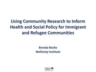 Using Community Research to Inform 
Health and Social Policy for Immigrant 
and Refugee Communities 
Brenda Roche 
Wellesley Institute 
 