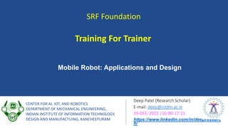 SRF Foundation
Deep Patel (Research Scholar)
E-mail: deep@iiitdm.ac.in
19-DEC-2022 |16:00-17:15
https://www.linkedin.com/in/deepresearc
h/
CENTER FOR AI, IOT, AND ROBOTICS
DEPARTMENT OF MECHANICAL ENGINEERING,
INDIAN INSTITUTE OF INFORMATION TECHNOLOGY,
DESIGN AND MANUFACTUING, KANCHEEPURAM
Training For Trainer
Mobile Robot: Applications and Design
 