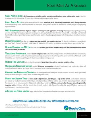 © 2011 RouteOne LLC (5/11)
RouteOne At A Glance
RouteOne Sales Support: 866.933.0663 or salessupport@routeone.com
iPhone,iPad,andiPodaretrademarksofAppleInc..
AndroidisatrademarkofGoogleInc.UseofthistrademarkissubjecttoGooglePermissions.
www.routeone.com
Single Point of Access toALL finance sources, including captive, non-captive, credit unions, prime, and non-prime lenders. RouteOne
is currently contracted with more than 550financesources. Eliminate duplicate entry into multiple systems.
Credit Bureau Access directly from within the RouteOne system. Dealers can access virtually any credit bureau source through RouteOne
by obtaining dealership account credentials (codes) from the credit bureau service provider. The codes can be entered into RouteOne, and you may begin pulling
reports immediately.
DMS Integration eliminates duplicate entry and quickens your credit application processing. DMS integration also supercharges reporting
and drives dealership efficiencies. Our unique system provides you the ability to upload or download information from your DMS…and a nightly automated feed
from the DMS provides complete F&I performance reports from within RouteOne. RouteOne is proudly integrated with ADP, Reynolds and Reynolds, and more than
60others.
Mobile Technologies thatallowyoutomanageandviewyourdealsfromanywhere,anytime.TheRouteOnecreditplatformiscompatiblewith
your iPhone®, iPad™, iPod touch®, or Android™ mobile browser. Or, download the FREE RouteOne app today from the Android Market or Apple.com’s App Store!
Detailed Reporting and F&I Log that allows you to manage your business more efficiently with near real-time metrics on lender
and F&I Department performance.
Value-Added Functionality,includingvaluablecompliancetoolssuchasIDOne,(identityverificationandauthentication)RouteOneSecureDocOne,
(electronicdocumentretention),ActivityAlert(potentialsuspiciousdealershipactivityalerts),Risk-BasedPricing,andfreeAdverseActionnotices.Additionally,weoffer
Vehicle Values (usedvehiclebookouts), WebApplyOne (leadsmanagement), eContracting, and more.
No Long-Term Contracts with any RouteOne subscription. Cancel at any time, with no expensive penalties or fees.
Unparalleled Service and Support, including 100 percent system uptime in the last 15 months, and a stellar record of call resolution and
service through our Help Desk and Sales Support centers (95percentofallcallsareresolvedwithinasinglesession!)
Complimentary Personalized TrainingfromourknowledgeableBusinessDevelopmentManagersthroughoutthecountry.Receiveapersonalized
training session with your regional trainer, or register for our free weekly online training.
Privacy and Security Tools that allow you to set permissions, providing you a high level of control. Assign employee permissions
and access to suit your business process, control employee access to personal and confidential customer data, and control data sharing permissions with your
finance sources - no one receives access unless YOU provide it. Additionally, we provide you FREE access to reports that allow you to monitor potentially
suspicious activity within your dealership. Access to RouteOne is only provided to dealership users from a dealership- approved IP address, helping prevent
unauthorized access to sensitive customer data.
A Flexible and Fitting solution for your dealership. Let us help you adapt the RouteOne system to your needs. We can help!
 