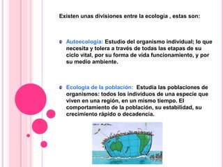 Existen unas divisiones entre la ecología , estas son:
Autoecología: Estudio del organismo individual; lo que
necesita y tolera a través de todas las etapas de su
ciclo vital, por su forma de vida funcionamiento, y por
su medio ambiente.
Ecología de la población: Estudia las poblaciones de
organismos: todos los individuos de una especie que
viven en una región, en un mismo tiempo. El
comportamiento de la población, su estabilidad, su
crecimiento rápido o decadencia.
 