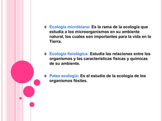 Ecología microbiana: Es la rama de la ecología que
estudia a los microorganismos en su ambiente
natural, los cuales son importantes para la vida en la
Tierra.
Ecología fisiológica: Estudia las relaciones entre los
organismos y las características físicas y químicas
de su ambiente.
Paleo ecología: Es el estudio de la ecología de los
organismos fósiles.
 