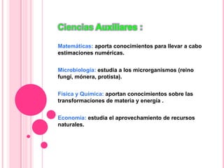 Ciencias :
Matemáticas: aporta conocimientos para llevar a cabo
estimaciones numéricas.
Microbiología: estudia a los microrganismos (reino
fungí, mónera, protista).
Física y Química: aportan conocimientos sobre las
transformaciones de materia y energía .
Economía: estudia el aprovechamiento de recursos
naturales.
 