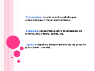Paleontología: estudia cambios sufridos por
organismos que vivieron anteriormente.
Sociología: conocimiento sobre descripciones de
relieves, flora y fauna, climas, etc.
Genética: estudia el comportamiento de los genes en
poblaciones naturales.
 