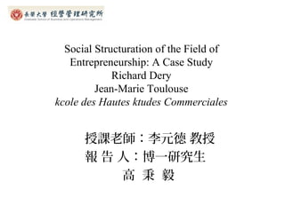 Social Structuration of the Field of
   Entrepreneurship: A Case Study
             Richard Dery
         Jean-Marie Toulouse
kcole des Hautes ktudes Commerciales


      授課老師：李元德 教授
      報 告 人：博一研究生
          高 秉 毅
 