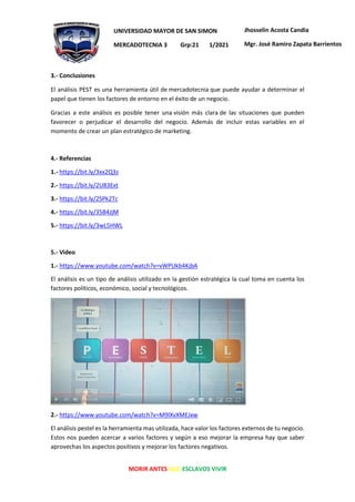 MORIR ANTES QUE ESCLAVOS VIVIR
UNIVERSIDAD MAYOR DE SAN SIMON
MERCADOTECNIA 3 Grp:21 1/2021
Jhosselin Acosta Candia
Mgr. José Ramiro Zapata Barrientos
3.- Conclusiones
El análisis PEST es una herramienta útil de mercadotecnia que puede ayudar a determinar el
papel que tienen los factores de entorno en el éxito de un negocio.
Gracias a este análisis es posible tener una visión más clara de las situaciones que pueden
favorecer o perjudicar el desarrollo del negocio. Además de incluir estas variables en el
momento de crear un plan estratégico de marketing.
4.- Referencias
1.- https://bit.ly/3xx2Q3z
2.- https://bit.ly/2U83Ext
3.- https://bit.ly/2SPk2Tc
4.- https://bit.ly/35B4JjM
5.- https://bit.ly/3wL5HWL
5.- Video
1.- https://www.youtube.com/watch?v=vWPUkb4KjbA
El análisis es un tipo de análisis utilizado en la gestión estratégica la cual toma en cuenta los
factores políticos, económico, social y tecnológicos.
2.- https://www.youtube.com/watch?v=M9lXvXMEJxw
El análisis pestel es la herramienta mas utilizada, hace valor los factores externos de tu negocio.
Estos nos pueden acercar a varios factores y según a eso mejorar la empresa hay que saber
aprovechas los aspectos positivos y mejorar los factores negativos.
 