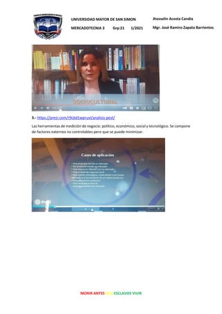 MORIR ANTES QUE ESCLAVOS VIVIR
UNIVERSIDAD MAYOR DE SAN SIMON
MERCADOTECNIA 3 Grp:21 1/2021
Jhosselin Acosta Candia
Mgr. José Ramiro Zapata Barrientos
3.- https://prezi.com/r9cbd1wpruvl/analisis-pest/
Las herramientas de medición de negocio: político, económico, social y tecnológico. Se compone
de factores externos no controlables pero que se puede minimizar.
 