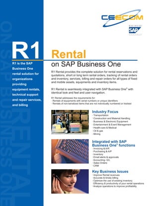 ON SAP BUSINESS ONE


                 R1   R1 is the SAP
                      Business One
                                             Rental
                                             on SAP Business One
                                             R1 Rental provides the complete solution for rental reservations and
                      rental solution for    quotations, short or long term rental orders, tracking of rental orders
                      organizations          and inventory, services, billing and repair orders for all types of fixed
                                             and mobile assets, equipments and inventory items.
                      providing
                      equipment rentals,     R1 Rental is seamlessly integrated with SAP Business One® with
                                             identical look and feel and user navigation.
                      technical support
                                             R1 Rental addresses the requirements for:
                      and repair services,   · Rentals of equipments with serial numbers or unique identifiers
                                             · Rentals of non-serialized items that are not individually numbered or tracked
                      and billing
           RENTAL


                                                                                     Industry Focus
                                                                                     · Transportation
                                                                                     · Construction and Material Handling
                                                                                     · Business & Electronic Equipment
                                                                                     · Entertainment & Event Management
                                                                                     · Health-care & Medical
                                                                                     · Oil & gas
                                                                                     · Mining


                                                                                     Integrated with SAP
                                                                                     Business One® functions
                                                                                     · Invoicing & A/R
                                                                                     · Purchasing & A/P
                                                                                     · Inventory
                                                                                     · Email alerts & approvals
                                                                                     · Accounting- G/L
                                                                                     · Sales Orders
                                                                                     · CRM

                                                                                     Key Business Issues
                                                                                     · Improve Rental revenues
                                                                                     · Accurate & timely billing
                                                                                     · Optimize the use of existing inventory
                                                                                     · Efficiency & productivity of your rental operations
                                                                                     · Analyze operations to improve profitability
 