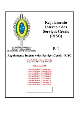Regulamento
Interno e dos
Serviços Gerais
(RISG)
MINISTÉRIO DA DEFESA
EXÉRCITO BRASILEIRO
SECRETARIA-GERAL DO EXÉRCITO
R-1
Regulamento Interno e dos Serviços Gerais - RISG
(Port Nr 816-Cmt Ex, de 19 Dez 03).
(Separata ao BE n° 51, de 19 Dez 03)
ATUALIZAÇÕES
- Port Nr 728-Cmt Ex, de 08/10/07.
- Port Nr 319-Cmt Ex, de 21/05/08.
- Port Nr 448-Cmt Ex, de 26/06/08.
- Port Nr 109-Cmt Ex, de 13/03/11.
- Port Nr 749-Cmt Ex, de 17/09/12.
- Port Nr 356-Cmt Ex, de 20/05/13.
- Port Nr 795-Cmt Ex, de 29/07/14.
- Port Nr 039-Cmt Ex, de 28/01/15.
- Port Nr 997-Cmt Ex, de 15/08/16.
 