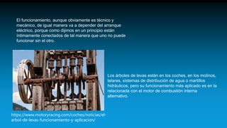 El funcionamiento, aunque obviamente es técnico y
mecánico, de igual manera va a depender del arranque
eléctrico, porque como dijimos en un principio están
íntimamente conectados de tal manera que uno no puede
funcionar sin el otro.
Los árboles de levas están en los coches, en los molinos,
telares, sistemas de distribución de agua o martillos
hidráulicos, pero su funcionamiento más aplicado es en la
relacionada con el motor de combustión interna
alternativo.
https://www.motoryracing.com/coches/noticias/el-
arbol-de-levas-funcionamiento-y-aplicacion/
 