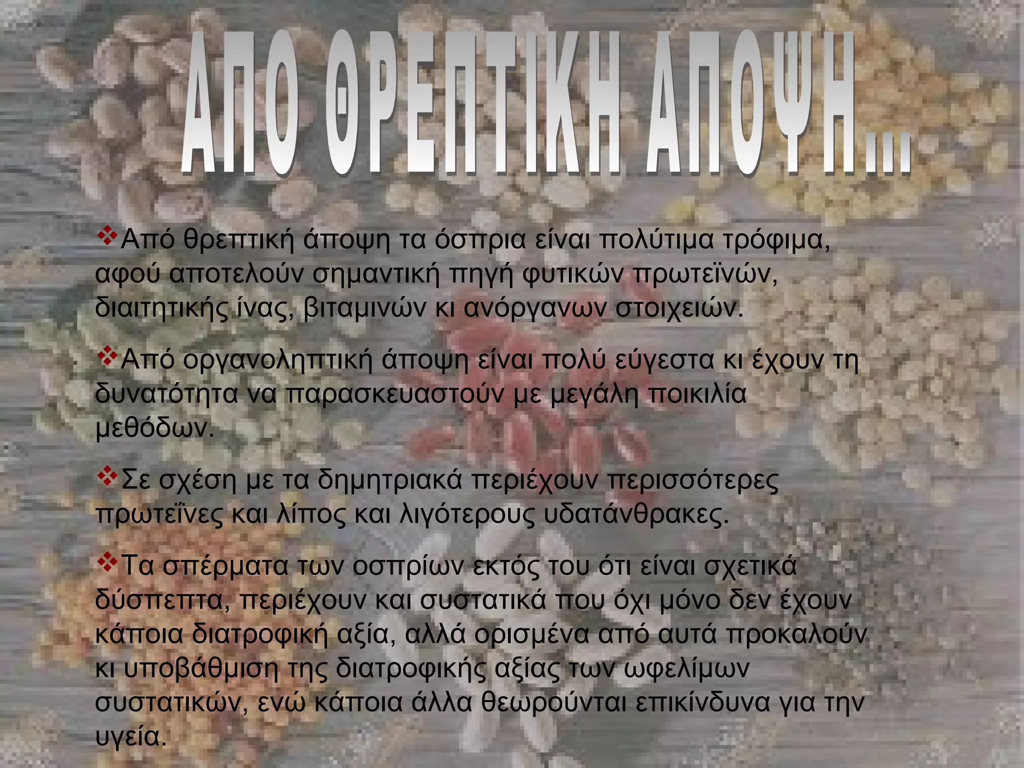Από θρεπτική άποψη τα όσπρια είναι πολύτιμα τρόφιμα,
αφού αποτελούν σημαντική πηγή φυτικών πρωτεϊνών,
διαιτητικής ίνας, βιταμινών κι ανόργανων στοιχειών.
Από οργανοληπτική άποψη είναι πολύ εύγεστα κι έχουν τη
δυνατότητα να παρασκευαστούν με μεγάλη ποικιλία
μεθόδων.
Σε σχέση με τα δημητριακά περιέχουν περισσότερες
πρωτεΐνες και λίπος και λιγότερους υδατάνθρακες.
Τα σπέρματα των οσπρίων εκτός του ότι είναι σχετικά
δύσπεπτα, περιέχουν και συστατικά που όχι μόνο δεν έχουν
κάποια διατροφική αξία, αλλά ορισμένα από αυτά προκαλούν
κι υποβάθμιση της διατροφικής αξίας των ωφελίμων
συστατικών, ενώ κάποια άλλα θεωρούνται επικίνδυνα για την
υγεία.
 