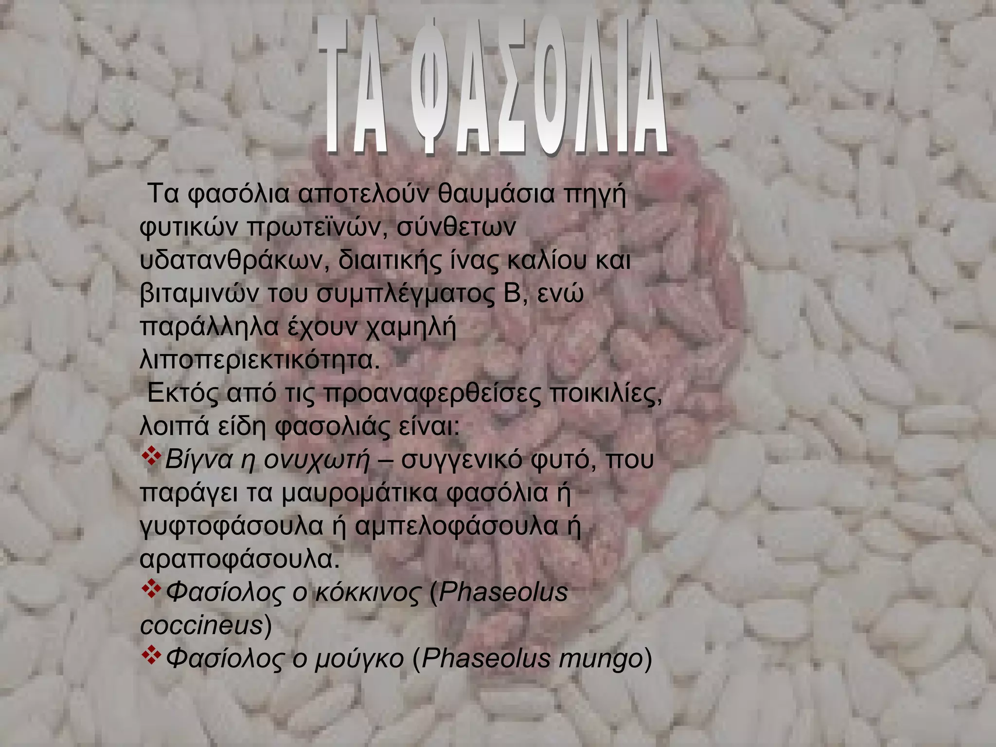 Τα φασόλια αποτελούν θαυμάσια πηγή
φυτικών πρωτεϊνών, σύνθετων
υδατανθράκων, διαιτικής ίνας καλίου και
βιταμινών του συμπλέγματος Β, ενώ
παράλληλα έχουν χαμηλή
λιποπεριεκτικότητα.
Εκτός από τις προαναφερθείσες ποικιλίες,
λοιπά είδη φασολιάς είναι:
Βίγνα η ονυχωτή – συγγενικό φυτό, που
παράγει τα μαυρομάτικα φασόλια ή
γυφτοφάσουλα ή αμπελοφάσουλα ή
αραποφάσουλα.
Φασίολος ο κόκκινος (Phaseolus
coccineus)
Φασίολος ο μούγκο (Phaseolus mungo)
 