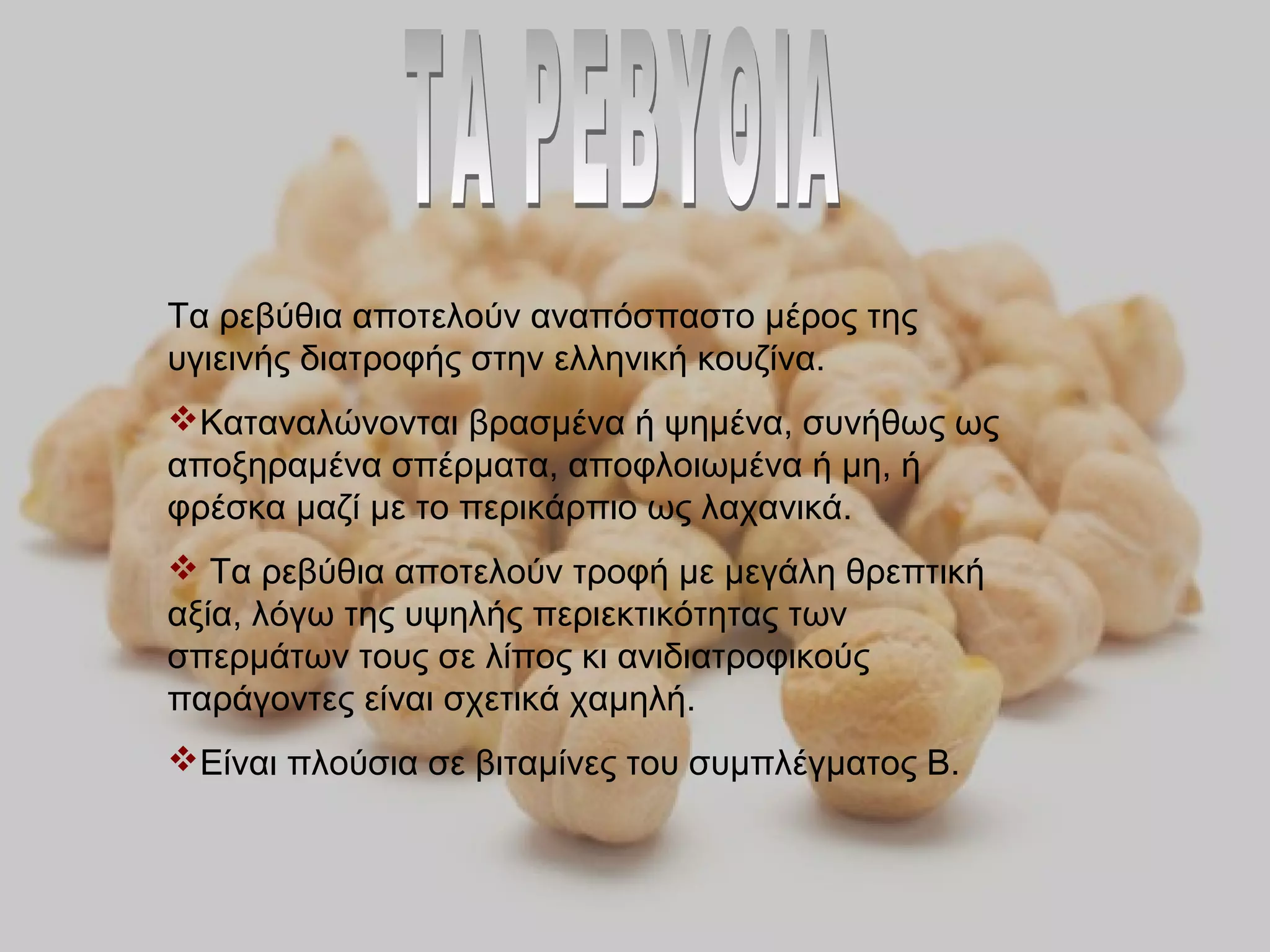 Τα ρεβύθια αποτελούν αναπόσπαστο μέρος της
υγιεινής διατροφής στην ελληνική κουζίνα.
Καταναλώνονται βρασμένα ή ψημένα, συνήθως ως
αποξηραμένα σπέρματα, αποφλοιωμένα ή μη, ή
φρέσκα μαζί με το περικάρπιο ως λαχανικά.
 Τα ρεβύθια αποτελούν τροφή με μεγάλη θρεπτική
αξία, λόγω της υψηλής περιεκτικότητας των
σπερμάτων τους σε λίπος κι ανιδιατροφικούς
παράγοντες είναι σχετικά χαμηλή.
Είναι πλούσια σε βιταμίνες του συμπλέγματος Β.
 